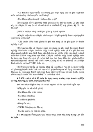 - Có đảm bảo nguyên tắc thận trọng, ghi nhận ngay các chi phí vượt trên
mức bình thường của hàng tồn kho không?
- Các khoản ghi giảm giá vốn hàng bán là gì?
(23) Nguyên tắc và phương pháp ghi nhận chi phí tài chính: Có ghi nhận
đầy đủ chi phí lãi vay (kể cả số trích trước), lỗ chênh lệch tỷ giá của kỳ báo cáo
không?
(24) Chi phí bán hàng và chi phí quản lý doanh nghiệp
- Có ghi nhận đầy đủ chi phí bán hàng và chi phí quản lý doanh nghiệp phát
sinh trong kỳ không?
- Các khoản điều chỉnh giảm chi phí bán hàng và chi phí quản lý doanh
nghiệp là gì?
(25) Nguyên tắc và phương pháp ghi nhận chi phí thuế thu nhập doanh
nghiệp hiện hành, chi phí thuế thu nhập doanh nghiệp hoãn lại: Chi phí thuế thu
nhập doanh nghiệp hiện hành được xác định trên cơ sở thu nhập chịu thuế và thuế
suất thuế TNDN trong năm hiện hành. Chi phí thuế thu nhập doanh nghiệp hoãn
lại được xác định trên cơ sở số chênh lệch tạm thời được khấu trừ, số chênh lệch
tạm thời chịu thuế và thuế suất thuế TNDN. Không bù trừ chi phí thuế TNDN hiện
hành với chi phí thuế TNDN hoãn lại.
(26) Các nguyên tắc và phương pháp kế toán khác: Nêu rõ các nguyên tắc
và phương pháp kế toán khác với mục đích giúp cho người sử dụng hiểu được là
Báo cáo tài chính của doanh nghiệp đã được trình bày trên cơ sở tuân thủ hệ thống
chuẩn mực kế toán Việt Nam do Bộ Tài chính ban hành.
4.5. Các chính sách kế toán áp dụng trong trường hợp doanh nghiệp
không đáp ứng giả định hoạt động liên tục
a) Chính sách tái phân loại tài sản và nợ phải trả dài hạn thành ngắn hạn
b) Nguyên tắc xác định giá trị
- Các khoản đầu tư tài chính;
- Các khản phải thu;
- Các khoản phải trả;
- Hàng tồn kho;
- TSCĐ, Bất động sản đầu tư;
- Các tài sản và nợ phải trả khác.
4.6. Thông tin bổ sung cho các khoản mục trình bày trong Bảng Cân đối
kế toán
272
 