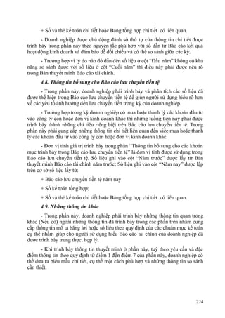 + Sổ và thẻ kế toán chi tiết hoặc Bảng tổng hợp chi tiết có liên quan.
- Doanh nghiệp được chủ động đánh số thứ tự của thông tin chi tiết được
trình bày trong phần này theo nguyên tắc phù hợp với số dẫn từ Báo cáo kết quả
hoạt động kinh doanh và đảm bảo dễ đối chiếu và có thể so sánh giữa các kỳ.
- Trường hợp vì lý do nào đó dẫn đến số liệu ở cột “Đầu năm” không có khả
năng so sánh được với số liệu ở cột “Cuối năm” thì điều này phải được nêu rõ
trong Bản thuyết minh Báo cáo tài chính.
4.8. Thông tin bổ sung cho Báo cáo lưu chuyển tiền tệ
- Trong phần này, doanh nghiệp phải trình bày và phân tích các số liệu đã
được thể hiện trong Báo cáo lưu chuyển tiền tệ để giúp người sử dụng hiểu rõ hơn
về các yếu tố ảnh hưởng đến lưu chuyển tiền trong kỳ của doanh nghiệp.
- Trường hợp trong kỳ doanh nghiệp có mua hoặc thanh lý các khoản đầu tư
vào công ty con hoặc đơn vị kinh doanh khác thì những luồng tiền này phải được
trình bày thành những chỉ tiêu riêng biệt trên Báo cáo lưu chuyển tiền tệ. Trong
phần này phải cung cấp những thông tin chi tiết liên quan đến việc mua hoặc thanh
lý các khoản đầu tư vào công ty con hoặc đơn vị kinh doanh khác.
- Đơn vị tính giá trị trình bày trong phần “Thông tin bổ sung cho các khoản
mục trình bày trong Báo cáo lưu chuyển tiền tệ” là đơn vị tính được sử dụng trong
Báo cáo lưu chuyển tiền tệ. Số liệu ghi vào cột “Năm trước” được lấy từ Bản
thuyết minh Báo cáo tài chính năm trước; Số liệu ghi vào cột “Năm nay” được lập
trên cơ sở số liệu lấy từ:
+ Báo cáo lưu chuyển tiền tệ năm nay
+ Sổ kế toán tổng hợp;
+ Sổ và thẻ kế toán chi tiết hoặc Bảng tổng hợp chi tiết có liên quan.
4.9. Những thông tin khác
- Trong phần này, doanh nghiệp phải trình bày những thông tin quan trọng
khác (Nếu có) ngoài những thông tin đã trình bày trong các phần trên nhằm cung
cấp thông tin mô tả bằng lời hoặc số liệu theo quy định của các chuẩn mực kế toán
cụ thể nhằm giúp cho người sử dụng hiểu Báo cáo tài chính của doanh nghiệp đã
được trình bày trung thực, hợp lý.
- Khi trình bày thông tin thuyết minh ở phần này, tuỳ theo yêu cầu và đặc
điểm thông tin theo quy định từ điểm 1 đến điểm 7 của phần này, doanh nghiệp có
thể đưa ra biểu mẫu chi tiết, cụ thể một cách phù hợp và những thông tin so sánh
cần thiết.
274
 