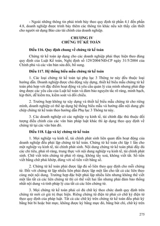 - Ngoài những thông tin phải trình bày theo quy định từ phần 4.1 đến phần
4.8, doanh nghiệp được trình bày thêm các thông tin khác nếu xét thấy cần thiết
cho người sử dụng Báo cáo tài chính của doanh nghiệp.
CHƯƠNG IV
CHỨNG TỪ KẾ TOÁN
Điều 116. Quy định chung về chứng từ kế toán
Chứng từ kế toán áp dụng cho các doanh nghiệp phải thực hiện theo đúng
quy định của Luật Kế toán, Nghị định số 129/2004/NĐ-CP ngày 31/5/2004 của
Chính phủ và các văn bản sửa đổi, bổ sung.
Điều 117. Hệ thống biểu mẫu chứng từ kế toán
1. Các loại chứng từ kế toán tại phụ lục 3 Thông tư này đều thuộc loại
hướng dẫn. Doanh nghiệp được chủ động xây dựng, thiết kế biểu mẫu chứng từ kế
toán phù hợp với đặc điểm hoạt động và yêu cầu quản lý của mình nhưng phải đáp
ứng được các yêu cầu của Luật kế toán và đảm bảo nguyên tắc rõ ràng, minh bạch,
kịp thời, dễ kiểm tra, kiểm soát và đối chiếu.
2. Trường hợp không tự xây dựng và thiết kế biểu mẫu chứng từ cho riêng
mình, doanh nghiệp có thể áp dụng hệ thống biểu mẫu và hướng dẫn nội dung ghi
chép chứng từ kế toán theo hướng dẫn Phụ lục 3 Thông tư này.
3. Các doanh nghiệp có các nghiệp vụ kinh tế, tài chính đặc thù thuộc đối
tượng điều chỉnh của các văn bản pháp luật khác thì áp dụng theo quy định về
chứng từ tại các văn bản đó.
Điều 118. Lập và ký chứng từ kế toán
1. Mọi nghiệp vụ kinh tế, tài chính phát sinh liên quan đến hoạt động của
doanh nghiệp đều phải lập chứng từ kế toán. Chứng từ kế toán chỉ lập 1 lần cho
một nghiệp vụ kinh tế, tài chính phát sinh. Nội dung chứng từ kế toán phải đầy đủ
các chỉ tiêu, phải rõ ràng, trung thực với nội dung nghiệp vụ kinh tế, tài chính phát
sinh. Chữ viết trên chứng từ phải rõ ràng, không tẩy xoá, không viết tắt. Số tiền
viết bằng chữ phải khớp, đúng với số tiền viết bằng số.
2. Chứng từ kế toán phải được lập đủ số liên theo quy định cho mỗi chứng
từ. Đối với chứng từ lập nhiều liên phải được lập một lần cho tất cả các liên theo
cùng một nội dung. Trường hợp đặc biệt phải lập nhiều liên nhưng không thể viết
một lần tất cả các liên chứng từ thì có thể viết hai lần nhưng phải đảm bảo thống
nhất nội dung và tính pháp lý của tất cả các liên chứng từ.
3. Mọi chứng từ kế toán phải có đủ chữ ký theo chức danh quy định trên
chứng từ mới có giá trị thực hiện. Riêng chứng từ điện tử phải có chữ ký điện tử
theo quy định của pháp luật. Tất cả các chữ ký trên chứng từ kế toán đều phải ký
bằng bút bi hoặc bút mực, không được ký bằng mực đỏ, bằng bút chì, chữ ký trên
275
 