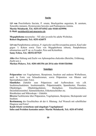 Suche

1,0 von Poecilotheria fasciata, P. ornata, Brachypelma angustum, B. auratum,
Xenesthis immanis, Hysterocrates hercules und Psalmopoeus irminia.
Martin Meinhardt, Tel.: 0251-8714542 oder 0160-4439996
E-Mail: meinhard@uni-muenster.de

Megaphobema mesomelas – NZ oder juvenile bis adulte Weibchen.
Robert Bogdanski, Tel.: 0251-626875

1,0 von Pamphobeteus antinous, P. nigricolor und Reversopelma petersi, Kauf oder
gegen ½ Kokon sowie Tiere von Megaphobema robusta, Pamphobeteus
ultramarinus und P. sp. ex Ecuador, Peru und Kolumbien.
Samy Felten, Tel.: 00352-837529

Alles über Haltung und Zucht von Aphonopelma chalcodes (Berichte, Erfahrung,
Zucht usw.).
Markus Pickave, Tel.: 0201-681356 (ab 20 h) oder 0160-5261066

                                   Sonstiges

Präparation von Vogelspinnen, Skorpionen, Insekten und anderen Wirbellosen,
auch in Form von Schaudioramen, sowie Präparation von Häuten und
Spermatheken (inkl. Foto).
Sämtliches Zubehör zum Präparieren und Aufbewahren wie z.B.
Insektenschaukästen, Insektennadeln, Präpariernadeln, Spannbretter, Pinzetten,
Objektträger,       Objektträgerkästen,       Deckgläser,      Einschlussmedien,
Desinfektionsmittel, Sammeletiketten, Etikettenschreiber etc.
Binokkulare und Mikroskope + Zubehör.
Diverse Fachliteratur über Präparation, Vogelspinnen, Skorpione, Skolopender und
Insekten.
Bestimmung des Geschlechtes ab der 6. Häutung. Auf Wunsch mit schriftlicher
Diagnose und Fotos!
Kaufe frisch verstorbene und eingelegte Vogelspinnen!
Infos und Preisliste kostenlos unter: Martin Meinhardt, Tel.: 0251-8714542


                                      10
 