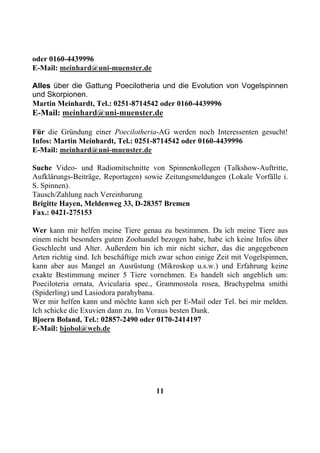 oder 0160-4439996
E-Mail: meinhard@uni-muenster.de

Alles über die Gattung Poecilotheria und die Evolution von Vogelspinnen
und Skorpionen.
Martin Meinhardt, Tel.: 0251-8714542 oder 0160-4439996
E-Mail: meinhard@uni-muenster.de

Für die Gründung einer Poecilotheria-AG werden noch Interessenten gesucht!
Infos: Martin Meinhardt, Tel.: 0251-8714542 oder 0160-4439996
E-Mail: meinhard@uni-muenster.de

Suche Video- und Radiomitschnitte von Spinnenkollegen (Talkshow-Auftritte,
Aufklärungs-Beiträge, Reportagen) sowie Zeitungsmeldungen (Lokale Vorfälle i.
S. Spinnen).
Tausch/Zahlung nach Vereinbarung
Brigitte Hayen, Meldenweg 33, D-28357 Bremen
Fax.: 0421-275153

Wer kann mir helfen meine Tiere genau zu bestimmen. Da ich meine Tiere aus
einem nicht besonders gutem Zoohandel bezogen habe, habe ich keine Infos über
Geschlecht und Alter. Außerdem bin ich mir nicht sicher, das die angegebenen
Arten richtig sind. Ich beschäftige mich zwar schon einige Zeit mit Vogelspinnen,
kann aber aus Mangel an Ausrüstung (Mikroskop u.s.w.) und Erfahrung keine
exakte Bestimmung meiner 5 Tiere vornehmen. Es handelt sich angeblich um:
Poeciloteria ornata, Avicularia spec., Grammostola rosea, Brachypelma smithi
(Spiderling) und Lasiodora parahybana.
Wer mir helfen kann und möchte kann sich per E-Mail oder Tel. bei mir melden.
Ich schicke die Exuvien dann zu. Im Voraus besten Dank.
Bjoern Boland, Tel.: 02857-2490 oder 0170-2414197
E-Mail: bjobol@web.de




                                       11
 