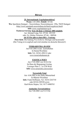 Börsen

                  25. Internationale Vogelspinnenbörse!
                      Wann: 2.03.2002, Einlaß: 10 Uhr
Wo: Sportheim Stuttgart – Neuwirtshaus, Neuwirtshausstr. 199a, 70439 Stuttgart
        (http://www.sportpark-neuwirtshaus.de/html/wegskizze.html)
                        Info: www.vogelspinnen-ig.de
        Tischreservierung: Erst Ab dem 1. Februar 2002 möglich,
                   bei: Michael Lang, Tel.: 07146 –891529
                 oder. Fa. Globus Terrarien: 07146 – 880546
                  Ab 15 Uhr gibt es einen DIA - Vortrag:
      Peter Kirk: Die Gattung Poecilotheria: Biologie und Systematik!
    (Der Votrag ist in englisch und wird simultan ins deutsche übersetzt!)

                       TERRARISTIKA HAMM
                     Am 9.03.2002 in den Zentralhallen
                           In Hamm/Westfalen
                      Info: Tel.: 02361-498112 oder
                        www.terraristikahamm.de

                             EXOTICA WIEN
                        Am 17.03.2002 von 10-16 Uhr
                       Im Haus der Begegnung Liesing,
                       Liesinger Platz 3, A-1230 Wien
                      Info: www.terraristik.com/exotica

                               Terraristik Total
                   Am 6.04.2002 in der Halle Münsterland
                             In Münster Westfalen
                  Info: Frank Hoffmann, Tel.: 0234-3243710
                           oder 02324-549320 sowie
                    Karl-Heinz Siepen, Tel.: 0177-6800763

                         Ansbacher Terrarienbörse
                         Am 7.04.2002 von 9-13 Uhr


                                     12
 