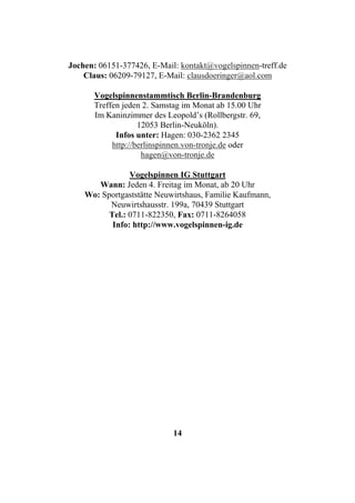 Jochen: 06151-377426, E-Mail: kontakt@vogelspinnen-treff.de
    Claus: 06209-79127, E-Mail: clausdoeringer@aol.com

      Vogelspinnenstammtisch Berlin-Brandenburg
      Treffen jeden 2. Samstag im Monat ab 15.00 Uhr
      Im Kaninzimmer des Leopold’s (Rollbergstr. 69,
                   12053 Berlin-Neuköln).
            Infos unter: Hagen: 030-2362 2345
           http://berlinspinnen.von-tronje.de oder
                    hagen@von-tronje.de

                Vogelspinnen IG Stuttgart
       Wann: Jeden 4. Freitag im Monat, ab 20 Uhr
    Wo: Sportgaststätte Neuwirtshaus, Familie Kaufmann,
          Neuwirtshausstr. 199a, 70439 Stuttgart
          Tel.: 0711-822350, Fax: 0711-8264058
           Info: http://www.vogelspinnen-ig.de




                            14
 