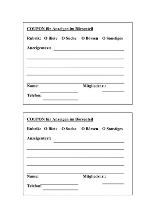 COUPON für Anzeigen im Börsenteil

Rubrik: O Biete   O Suche   O Börsen   O Sonstiges

Anzeigentext:




Name:                       Mitgliedsnr.:

Telefon:




COUPON für Anzeigen im Börsenteil

Rubrik: O Biete   O Suche   O Börsen   O Sonstiges

Anzeigentext:




Name:                       Mitgliedsnr.:

Telefon:
 