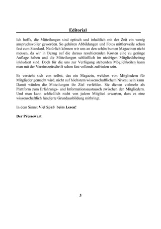 Editorial
Ich hoffe, die Mitteilungen sind optisch und inhaltlich mit der Zeit ein wenig
anspruchsvoller geworden. So gehören Abbildungen und Fotos mittlerweile schon
fast zum Standard. Natürlich können wir uns an den schön bunten Magazinen nicht
messen, da wir in Bezug auf die daraus resultierenden Kosten eine zu geringe
Auflage haben und die Mitteilungen schließlich im niedrigen Mitgliedsbeitrag
inkludiert sind. Doch für die uns zur Verfügung stehenden Möglichkeiten kann
man mit der Vereinszeitschrift schon fast vollends zufrieden sein.

Es versteht sich von selbst, das ein Magazin, welches von Mitgliedern für
Mitglieder gemacht wird, nicht auf höchstem wissenschaftlichem Niveau sein kann
Damit würden die Mitteilungen ihr Ziel verfehlen. Sie dienen vielmehr als
Plattform zum Erfahrungs- und Informationsaustausch zwischen den Mitgliedern.
Und man kann schließlich nicht von jedem Mitglied erwarten, dass es eine
wissenschaftlich fundierte Grundausbildung mitbringt.

In dem Sinne: Viel Spaß beim Lesen!

Der Pressewart




                                      3
 
