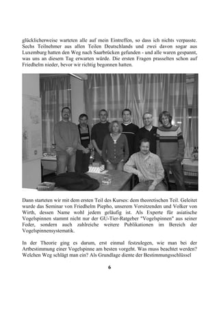 glücklicherweise warteten alle auf mein Eintreffen, so dass ich nichts verpasste.
Sechs Teilnehmer aus allen Teilen Deutschlands und zwei davon sogar aus
Luxemburg hatten den Weg nach Saarbrücken gefunden - und alle waren gespannt,
was uns an diesem Tag erwarten würde. Die ersten Fragen prasselten schon auf
Friedhelm nieder, bevor wir richtig begonnen hatten.




Dann starteten wir mit dem ersten Teil des Kurses: dem theoretischen Teil. Geleitet
wurde das Seminar von Friedhelm Piepho, unserem Vorsitzenden und Volker von
Wirth, dessen Name wohl jedem geläufig ist. Als Experte für asiatische
Vogelspinnen stammt nicht nur der GU-Tier-Ratgeber "Vogelspinnen" aus seiner
Feder, sondern auch zahlreiche weitere Publikationen im Bereich der
Vogelspinnensystematik.

In der Theorie ging es darum, erst einmal festzulegen, wie man bei der
Artbestimmung einer Vogelspinne am besten vorgeht. Was muss beachtet werden?
Welchen Weg schlägt man ein? Als Grundlage diente der Bestimmungsschlüssel

                                        6
 