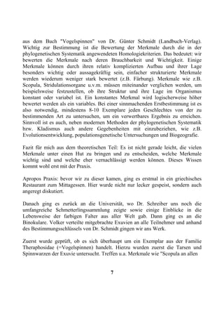 aus dem Buch "Vogelspinnen" von Dr. Günter Schmidt (Landbuch-Verlag).
Wichtig zur Bestimmung ist die Bewertung der Merkmale durch die in der
phylogenetischen Systematik angewendeten Homologiekriterien. Das bedeutet: wir
bewerten die Merkmale nach deren Brauchbarkeit und Wichtigkeit. Einige
Merkmale können durch ihren relativ komplizierten Aufbau und ihrer Lage
besonders wichtig oder aussagekräftig sein, einfacher strukturierte Merkmale
werden wiederum weniger stark bewertet (z.B. Färbung). Merkmale wie z.B.
Scopula, Stridulationsorgane u.v.m. müssen miteinander verglichen werden, um
beispielsweise festzustellen, ob ihre Struktur und ihre Lage im Organismus
konstant oder variabel ist. Ein konstantes Merkmal wird logischerweise höher
bewertet werden als ein variables. Bei einer sinnmachenden Erstbestimmung ist es
also notwendig, mindestens 8-10 Exemplare jeden Geschlechtes von der zu
bestimmenden Art zu untersuchen, um ein verwertbares Ergebnis zu erreichen.
Sinnvoll ist es auch, neben modernen Methoden der phylogenetischen Systematik
bzw. Kladismus auch andere Gegebenheiten mit einzubeziehen, wie z.B.
Evolutionsentwicklung, populationsgenetische Untersuchungen und Biogeografie.

Fazit für mich aus dem theoretischen Teil: Es ist nicht gerade leicht, die vielen
Merkmale unter einen Hut zu bringen und zu entscheiden, welche Merkmale
wichtig sind und welche eher vernachlässigt werden können. Dieses Wissen
kommt wohl erst mit der Praxis.

Apropos Praxis: bevor wir zu dieser kamen, ging es erstmal in ein griechisches
Restaurant zum Mittagessen. Hier wurde nicht nur lecker gespeist, sondern auch
angeregt diskutiert.

Danach ging es zurück an die Universität, wo Dr. Schreiber uns noch die
umfangreiche Schmetterlingssammlung zeigte sowie einige Einblicke in die
Lebensweise der farbigen Falter aus aller Welt gab. Dann ging es an die
Binokulare. Volker verteilte mitgebrachte Exuvien an alle Teilnehmer und anhand
des Bestimmungsschlüssels von Dr. Schmidt gingen wir ans Werk.

Zuerst wurde geprüft, ob es sich überhaupt um ein Exemplar aus der Familie
Theraphosidae (=Vogelspinnen) handelt. Hierzu wurden zuerst die Tarsen und
Spinnwarzen der Exuvie untersucht. Treffen u.a. Merkmale wie "Scopula an allen


                                       7
 