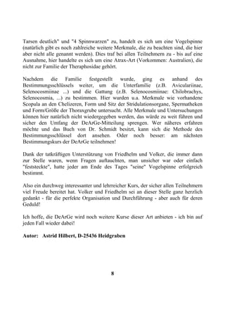 Tarsen deutlich" und "4 Spinnwarzen" zu, handelt es sich um eine Vogelspinne
(natürlich gibt es noch zahlreiche weitere Merkmale, die zu beachten sind, die hier
aber nicht alle genannt werden). Dies traf bei allen Teilnehmern zu - bis auf eine
Ausnahme, hier handelte es sich um eine Atrax-Art (Vorkommen: Australien), die
nicht zur Familie der Theraphosidae gehört.

Nachdem die Familie festgestellt wurde, ging es anhand des
Bestimmungsschlüssels weiter, um die Unterfamilie (z.B. Aviculariinae,
Selenocosmiinae ...) und die Gattung (z.B. Selenocosmiinae: Chilobrachys,
Selenocosmia, ...) zu bestimmen. Hier wurden u.a. Merkmale wie vorhandene
Scopula an den Chelizeren, Form und Sitz der Stridulationsorgane, Spermatheken
und Form/Größe der Thoraxgrube untersucht. Alle Merkmale und Untersuchungen
können hier natürlich nicht wiedergegeben werden, das würde zu weit führen und
sicher den Umfang der DeArGe-Mitteilung sprengen. Wer näheres erfahren
möchte und das Buch von Dr. Schmidt besitzt, kann sich die Methode des
Bestimmungsschlüssel dort ansehen. Oder noch besser: am nächsten
Bestimmungskurs der DeArGe teilnehmen!

Dank der tatkräftigen Unterstützung von Friedhelm und Volker, die immer dann
zur Stelle waren, wenn Fragen auftauchten, man unsicher war oder einfach
"feststeckte", hatte jeder am Ende des Tages "seine" Vogelspinne erfolgreich
bestimmt.

Also ein durchweg interessanter und lehrreicher Kurs, der sicher allen Teilnehmern
viel Freude bereitet hat. Volker und Friedhelm sei an dieser Stelle ganz herzlich
gedankt - für die perfekte Organisation und Durchführung - aber auch für deren
Geduld!

Ich hoffe, die DeArGe wird noch weitere Kurse dieser Art anbieten - ich bin auf
jeden Fall wieder dabei!

Autor: Astrid Hilbert, D-25436 Heidgraben




                                        8
 