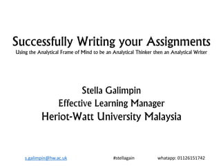 Successfully Writing your Assignments
Using the Analytical Frame of Mind to be an Analytical Thinker then an Analytical Writer
Stella Galimpin
Effective Learning Manager
Heriot-Watt University Malaysia
s.galimpin@hw.ac.uk #stellagain whatapp: 01126151742
 