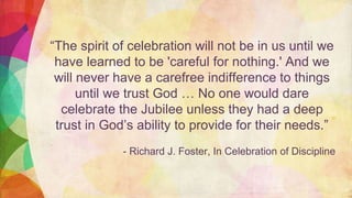 “The spirit of celebration will not be in us until we
have learned to be 'careful for nothing.' And we
will never have a carefree indifference to things
until we trust God … No one would dare
celebrate the Jubilee unless they had a deep
trust in God’s ability to provide for their needs.”
- Richard J. Foster, In Celebration of Discipline
 
