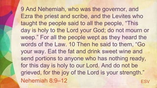 9 And Nehemiah, who was the governor, and
Ezra the priest and scribe, and the Levites who
taught the people said to all the people, “This
day is holy to the Lord your God; do not mourn or
weep.” For all the people wept as they heard the
words of the Law. 10 Then he said to them, “Go
your way. Eat the fat and drink sweet wine and
send portions to anyone who has nothing ready,
for this day is holy to our Lord. And do not be
grieved, for the joy of the Lord is your strength.”
Nehemiah 8:9–12 ESV
 