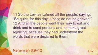 11 So the Levites calmed all the people, saying,
“Be quiet, for this day is holy; do not be grieved.”
12 And all the people went their way to eat and
drink and to send portions and to make great
rejoicing, because they had understood the
words that were declared to them.
Nehemiah 8:9–12 ESV
 