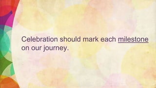 Celebration should mark each milestone
on our journey.
 