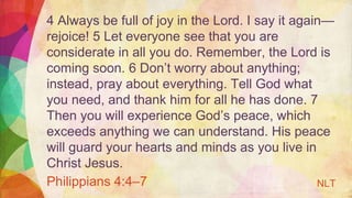 4 Always be full of joy in the Lord. I say it again—
rejoice! 5 Let everyone see that you are
considerate in all you do. Remember, the Lord is
coming soon. 6 Don’t worry about anything;
instead, pray about everything. Tell God what
you need, and thank him for all he has done. 7
Then you will experience God’s peace, which
exceeds anything we can understand. His peace
will guard your hearts and minds as you live in
Christ Jesus.
Philippians 4:4–7 NLT
 