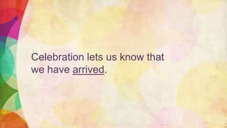 Celebration lets us know that
we have arrived.
 
