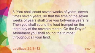 8 “You shall count seven weeks of years, seven
times seven years, so that the time of the seven
weeks of years shall give you forty-nine years. 9
Then you shall sound the loud trumpet on the
tenth day of the seventh month. On the Day of
Atonement you shall sound the trumpet
throughout all your land.
Leviticus 25:8–12 ESV
 
