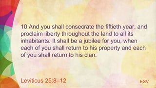 10 And you shall consecrate the fiftieth year, and
proclaim liberty throughout the land to all its
inhabitants. It shall be a jubilee for you, when
each of you shall return to his property and each
of you shall return to his clan.
Leviticus 25:8–12 ESV
 