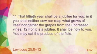 11 That fiftieth year shall be a jubilee for you; in it
you shall neither sow nor reap what grows of
itself nor gather the grapes from the undressed
vines. 12 For it is a jubilee. It shall be holy to you.
You may eat the produce of the field.
Leviticus 25:8–12 ESV
 