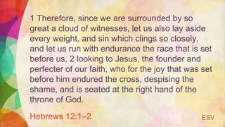 1 Therefore, since we are surrounded by so
great a cloud of witnesses, let us also lay aside
every weight, and sin which clings so closely,
and let us run with endurance the race that is set
before us, 2 looking to Jesus, the founder and
perfecter of our faith, who for the joy that was set
before him endured the cross, despising the
shame, and is seated at the right hand of the
throne of God.
Hebrews 12:1–2 ESV
 