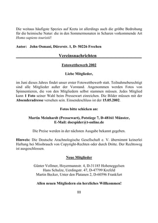 Die weitaus häufigste Spezies auf Kreta ist allerdings auch die größte Bedrohung
für die heimische Natur: die in den Sommermonaten in Scharen vorkommende Art
Homo sapiens touristii!

Autor: John Osmani, Dürerstr. 1, D- 50226 Frechen

                            Vereinsnachrichten

                              Fotowettbewerb 2002

                                Liebe Mitglieder,

im Juni dieses Jahres findet unser erster Fotowettbewerb statt. Teilnahmeberechtigt
sind alle Mitglieder außer der Vorstand. Angenommen werden Fotos von
Spinnentieren, die von den Mitgliedern selbst stammen müssen. Jedes Mitglied
kann 1 Foto seiner Wahl beim Pressewart einreichen. Die Bilder müssen mit der
Absenderadresse versehen sein. Einsendeschluss ist der 15.05.2002.

                            Fotos bitte schicken an:

        Martin Meinhardt (Pressewart), Potstiege 7, D-48161 Münster,
                      E-Mail: docspider@t-online.de

          Die Preise werden in der nächsten Ausgabe bekannt gegeben.

Hinweis: Die Deutsche Arachnologische Gesellschaft e. V. übernimmt keinerlei
Haftung bei Missbrauch von Copyright-Rechten oder durch Dritte. Der Rechtsweg
ist ausgeschlossen.

                                Neue Mitglieder

           Günter Vollmer, Hoyermannstr. 4, D-31185 Hoheneggelsen
                Hans Schulze, Uerdingstr. 47, D-47799 Krefeld
            Martin Becker, Unter den Platanen 2, D-60596 Frankfurt

             Allen neuen Mitgliedern ein herzliches Willkommen!

                                        11
 
