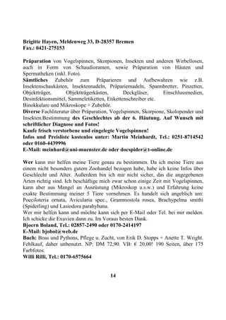 Brigitte Hayen, Meldenweg 33, D-28357 Bremen
Fax.: 0421-275153

Präparation von Vogelspinnen, Skorpionen, Insekten und anderen Wirbellosen,
auch in Form von Schaudioramen, sowie Präparation von Häuten und
Spermatheken (inkl. Foto).
Sämtliches Zubehör zum Präparieren und Aufbewahren wie z.B.
Insektenschaukästen, Insektennadeln, Präpariernadeln, Spannbretter, Pinzetten,
Objektträger,       Objektträgerkästen,       Deckgläser,      Einschlussmedien,
Desinfektionsmittel, Sammeletiketten, Etikettenschreiber etc.
Binokkulare und Mikroskope + Zubehör.
Diverse Fachliteratur über Präparation, Vogelspinnen, Skorpione, Skolopender und
Insekten.Bestimmung des Geschlechtes ab der 6. Häutung. Auf Wunsch mit
schriftlicher Diagnose und Fotos!
Kaufe frisch verstorbene und eingelegte Vogelspinnen!
Infos und Preisliste kostenlos unter: Martin Meinhardt, Tel.: 0251-8714542
oder 0160-4439996
E-Mail: meinhard@uni-muenster.de oder docspider@t-online.de

Wer kann mir helfen meine Tiere genau zu bestimmen. Da ich meine Tiere aus
einem nicht besonders gutem Zoohandel bezogen habe, habe ich keine Infos über
Geschlecht und Alter. Außerdem bin ich mir nicht sicher, das die angegebenen
Arten richtig sind. Ich beschäftige mich zwar schon einige Zeit mit Vogelspinnen,
kann aber aus Mangel an Ausrüstung (Mikroskop u.s.w.) und Erfahrung keine
exakte Bestimmung meiner 5 Tiere vornehmen. Es handelt sich angeblich um:
Poeciloteria ornata, Avicularia spec., Grammostola rosea, Brachypelma smithi
(Spiderling) und Lasiodora parahybana.
Wer mir helfen kann und möchte kann sich per E-Mail oder Tel. bei mir melden.
Ich schicke die Exuvien dann zu. Im Voraus besten Dank.
Bjoern Boland, Tel.: 02857-2490 oder 0170-2414197
E-Mail: bjobol@web.de
Buch: Boas und Pythons, Pflege u. Zucht, von Erik D. Stopps + Anette T. Wright.
Fehlkauf, daher unbenutzt. NP: DM 72,90. VB: € 20,00! 190 Seiten, über 175
Farbfotos.
Willi Rilli, Tel.: 0170-6575664


                                       14
 