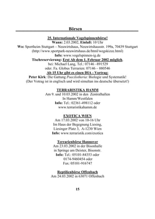 Börsen

                  25. Internationale Vogelspinnenbörse!
                      Wann: 2.03.2002, Einlaß: 10 Uhr
Wo: Sportheim Stuttgart – Neuwirtshaus, Neuwirtshausstr. 199a, 70439 Stuttgart
        (http://www.sportpark-neuwirtshaus.de/html/wegskizze.html)
                        Info: www.vogelspinnen-ig.de
        Tischreservierung: Erst Ab dem 1. Februar 2002 möglich,
                   bei: Michael Lang, Tel.: 07146 –891529
                 oder. Fa. Globus Terrarien: 07146 – 880546
                  Ab 15 Uhr gibt es einen DIA - Vortrag:
      Peter Kirk: Die Gattung Poecilotheria: Biologie und Systematik!
    (Der Votrag ist in englisch und wird simultan ins deutsche übersetzt!)

                         TERRARISTIKA HAMM
                  Am 9. und 10.03.2002 in den Zentralhallen
                            In Hamm/Westfalen
                       Info: Tel.: 02361-498112 oder
                          www.terraristikahamm.de

                             EXOTICA WIEN
                        Am 17.03.2002 von 10-16 Uhr
                       Im Haus der Begegnung Liesing,
                       Liesinger Platz 3, A-1230 Wien
                      Info: www.terraristik.com/exotica

                         Terrarienbörse Hannover
                       Am 23.03.2002 in der Bisonhalle
                       in Springe am Deister, Bisonstr.
                        Info: Tel.: 05101-84353 oder
                              0174-9460454 oder
                             Fax: 05101-916747

                        Reptilienbörse Offenbach
                     Am 24.03.2002 in 63071 Offenbach


                                     15
 