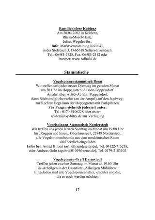 Reptilienbörse Koblenz
                     Am 28.04.2002 in Koblenz,
                         Rhein-Mosel-Halle,
                         Julius Wegeler Str.,
                Info: Marktveranstaltung Rolinski,
          in der Stelzbach 3, D-65618 Selters-Eisenbach,
              Tel.: 06483-7528, Fax: 06483-2112 oder
                      Internet: www.rolinski.de


                         Stammtische

                  Vogelspinnenstammtisch Bonn
      Wir treffen uns jeden ersten Dienstag im geraden Monat
         um 20 Uhr im Hoppegarten in Bonn-Poppelsdorf.
             Anfahrt über A 565-Abfahrt Poppelsdorf,
   dann Nächstmögliche rechts (an der Ampel) auf den Jagdweg-
     zur Rechten liegt dann der Hoppegarten mit Parkplätzen.
               Für Fragen stehe ich jederzeit unter:
                   Tel.: 0179-5106228 oder unter:
                spider@itsy-bitsy.de zur Verfügung

             Vogelspinnen-Stammtisch Norderstedt
   Wir treffen uns jeden letzten Sonntag im Monat um 19.00 Uhr
    Im „Roggen und Eisen„ Ohechaussee1, 22848 Norderstedt,
      alle Vogelspinnenfreunde aus dem norddeutschen Raum
                      sind herzlich eingeladen.
Infos bei: Astrid Hilbert (astrid@spidercity.de), Tel. 04122-715218,
 oder Andreas Gohr (agohr@01019freenet.de), Tel. 0179-2183102

                 Vogelspinnen-Treff Darmstadt
     Treffen jeden zweiten Samstag im Monat ab 19.00 Uhr
      in -Arheilgen in der Gaststätte „Arheilgen Mühlchen“
    Eingeladen sind alle Vogelspinnenhalter, -züchter und die,
                  die es noch werden möchten.


                                17
 