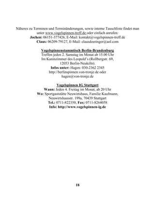 Näheres zu Terminen und Terminänderungen, sowie interne Tauschliste findet man
             unter www.vogelspinnen-treff.de oder einfach anrufen:
         Jochen: 06151-377426, E-Mail: kontakt@vogelspinnen-treff.de
             Claus: 06209-79127, E-Mail: clausdoeringer@aol.com

                Vogelspinnenstammtisch Berlin-Brandenburg
                Treffen jeden 2. Samstag im Monat ab 15.00 Uhr
                Im Kaninzimmer des Leopold’s (Rollbergstr. 69,
                             12053 Berlin-Neuköln).
                      Infos unter: Hagen: 030-2362 2345
                     http://berlinspinnen.von-tronje.de oder
                              hagen@von-tronje.de

                         Vogelspinnen IG Stuttgart
                Wann: Jeden 4. Freitag im Monat, ab 20 Uhr
             Wo: Sportgaststätte Neuwirtshaus, Familie Kaufmann,
                   Neuwirtshausstr. 199a, 70439 Stuttgart
                   Tel.: 0711-822350, Fax: 0711-8264058
                   Info: http://www.vogelspinnen-ig.de




                                     18
 