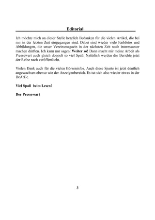 Editorial
Ich möchte mich an dieser Stelle herzlich Bedanken für die vielen Artikel, die bei
mir in der letzten Zeit eingegangen sind. Dabei sind wieder viele Farbfotos und
Abbildungen, die unser Vereinsmagazin in der nächsten Zeit noch interessanter
machen dürften. Ich kann nur sagen: Weiter so! Dann macht mir meine Arbeit als
Pressewart auch gleich doppelt so viel Spaß. Natürlich werden die Berichte jetzt
der Reihe nach veröffentlicht.

Vielen Dank auch für die vielen Börseninfos. Auch diese Sparte ist jetzt deutlich
angewachsen ebenso wie der Anzeigenbereich. Es tut sich also wieder etwas in der
DeArGe.

Viel Spaß beim Lesen!

Der Pressewart




                                        3
 