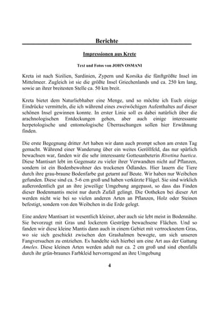 Berichte

                             Impressionen aus Krete

                          Text und Fotos von JOHN OSMANI

Kreta ist nach Sizilien, Sardinien, Zypern und Korsika die fünftgrößte Insel im
Mittelmeer. Zugleich ist sie die größte Insel Griechenlands und ca. 250 km lang,
sowie an ihrer breitesten Stelle ca. 50 km breit.

Kreta bietet dem Naturliebhaber eine Menge, und so möchte ich Euch einige
Eindrücke vermitteln, die ich während eines zweiwöchigen Aufenthaltes auf dieser
schönen Insel gewinnen konnte. In erster Linie soll es dabei natürlich über die
arachnologischen Entdeckungen gehen, aber auch einige interessante
herpetologische und entomologische Überraschungen sollen hier Erwähnung
finden.

Die erste Begegnung dritter Art haben wir dann auch prompt schon am ersten Tag
gemacht. Während einer Wanderung über ein weites Geröllfeld, das nur spärlich
bewachsen war, fanden wir die sehr interessante Gottesanbeterin Rivetina baetica.
Diese Mantisart lebt im Gegensatz zu vieler ihrer Verwandten nicht auf Pflanzen,
sondern ist ein Bodenbewohner des trockenen Ödlandes. Hier lauern die Tiere
durch ihre grau-braune Bodenfarbe gut getarnt auf Beute. Wir haben nur Weibchen
gefunden. Diese sind ca. 5-6 cm groß und haben verkürzte Flügel. Sie sind wirklich
außerordentlich gut an ihre jeweilige Umgebung angepasst, so dass das Finden
dieser Bodenmantis meist nur durch Zufall gelingt. Die Ootheken bei dieser Art
werden nicht wie bei so vielen anderen Arten an Pflanzen, Holz oder Steinen
befestigt, sondern von den Weibchen in die Erde gelegt.

Eine andere Mantisart ist wesentlich kleiner, aber auch sie lebt meist in Bodennähe.
Sie bevorzugt mit Gras und lockerem Gestrüpp bewachsene Flächen. Und so
fanden wir diese kleine Mantis dann auch in einem Gebiet mit vertrocknetem Gras,
wo sie sich geschickt zwischen den Grashalmen bewegte, um sich unseren
Fangversuchen zu entziehen. Es handelte sich hierbei um eine Art aus der Gattung
Ameles. Diese kleinen Arten werden adult nur ca. 2 cm groß und sind ebenfalls
durch ihr grün-braunes Farbkleid hervorragend an ihre Umgebung

                                         4
 