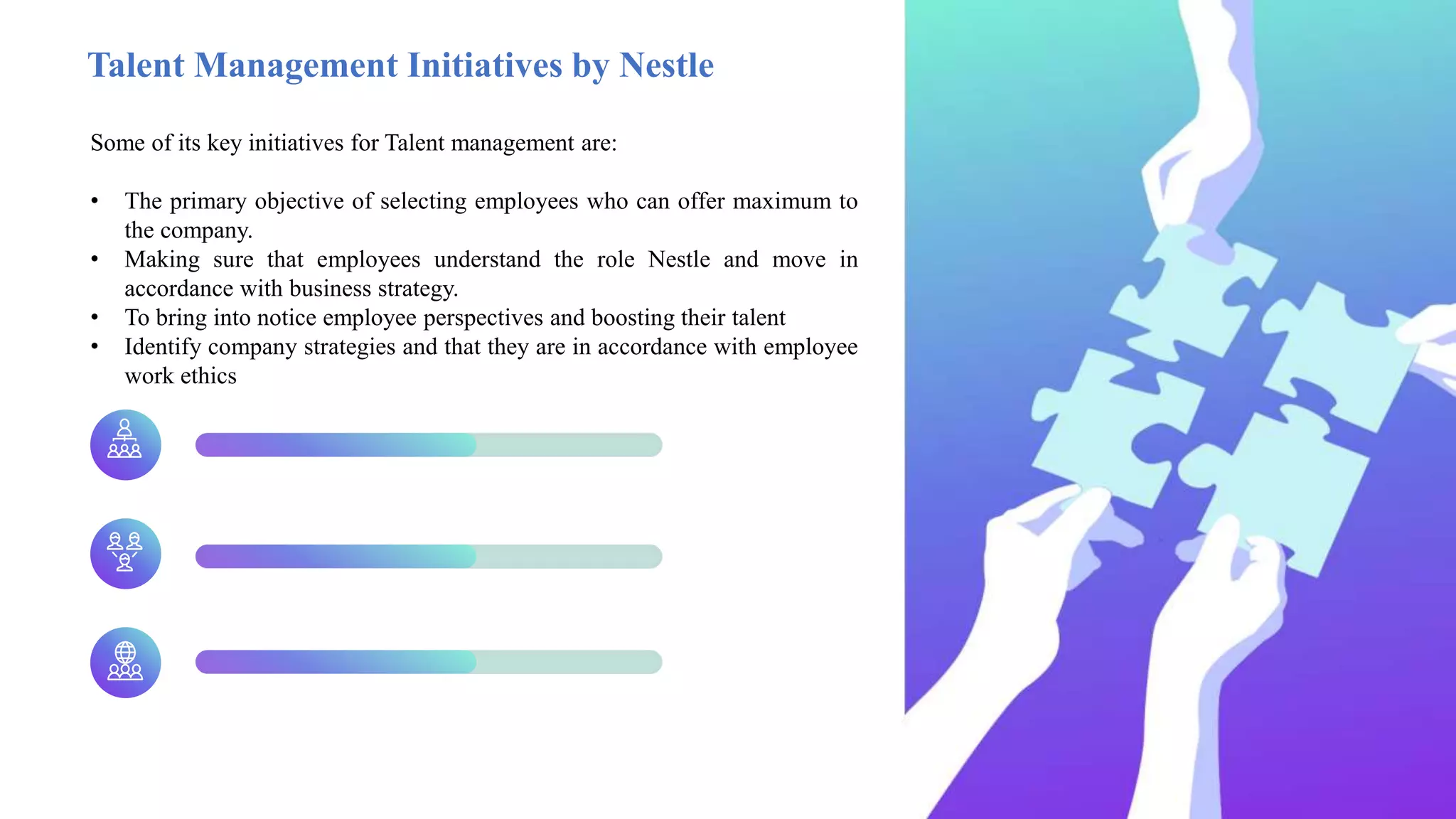 Talent Management Initiatives by Nestle
Some of its key initiatives for Talent management are:
• The primary objective of selecting employees who can offer maximum to
the company.
• Making sure that employees understand the role Nestle and move in
accordance with business strategy.
• To bring into notice employee perspectives and boosting their talent
• Identify company strategies and that they are in accordance with employee
work ethics
 