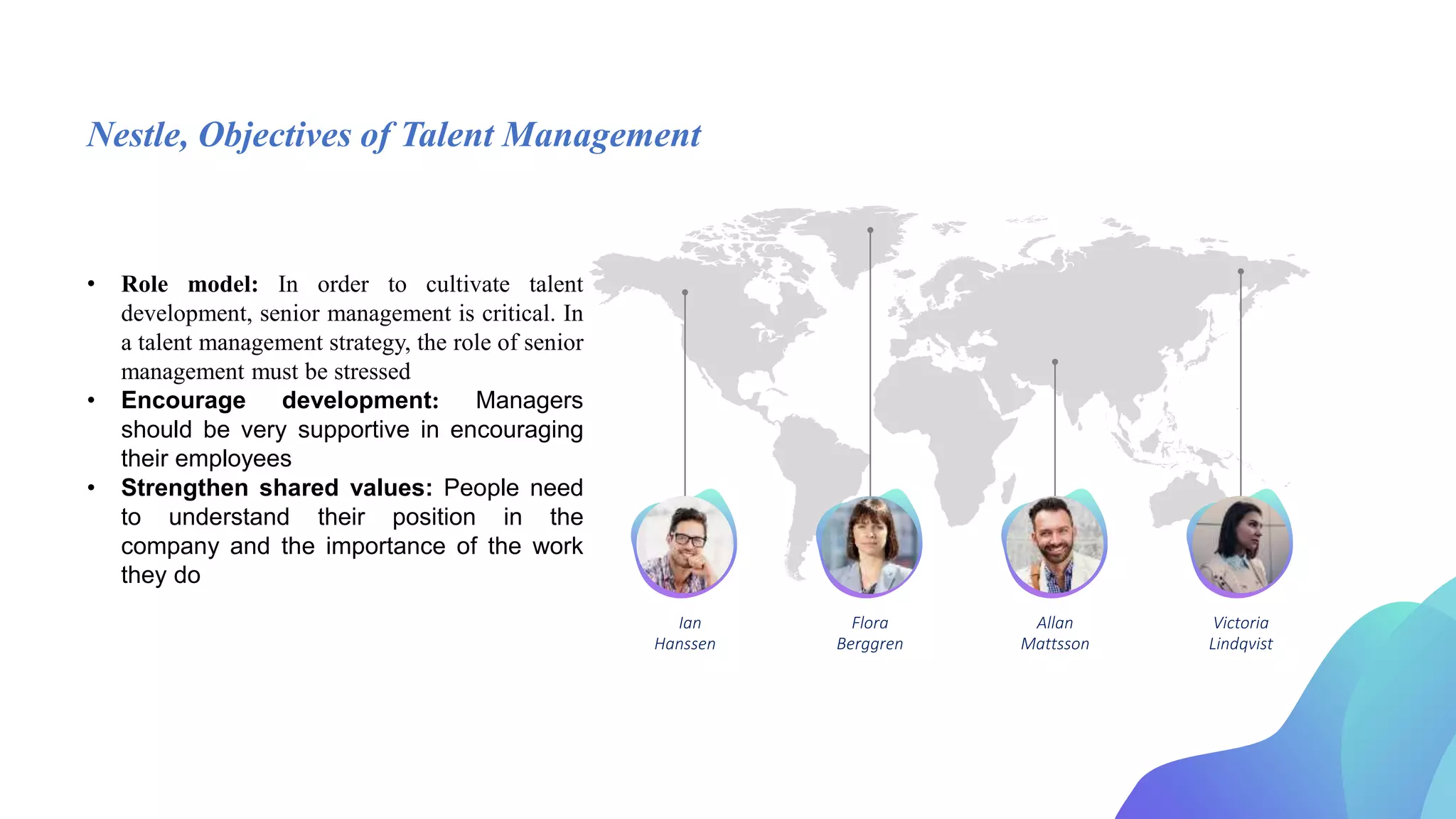Nestle, Objectives of Talent Management
• Role model: In order to cultivate talent
development, senior management is critical. In
a talent management strategy, the role of senior
management must be stressed
• Encourage development: Managers
should be very supportive in encouraging
their employees
• Strengthen shared values: People need
to understand their position in the
company and the importance of the work
they do
Ian Flora Allan Victoria
Berggren
Hanssen Mattsson Lindqvist
 