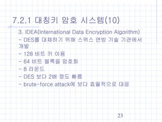 23
7.2.1 대칭키 암호 시스템(10)
3. IDEA(International Data Encryption Algorithm)
- DES를 대체하기 위해 스위스 연방 기술 기관에서
개발
- 128 비트 키 이용
- 64 비트 블록을 암호화
- 8 라운드
- DES 보다 2배 정도 빠름
- brute-force attack에 보다 효율적으로 대응
 