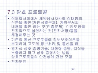 39
7.3 암호 프로토콜
• 정보화사회에서 계약당사자간에 상대방의
신분을 확인(개인식별문제), 계약문서의
내용을 확인 하는 것(인증문제), 인감도장을
전자적으로 실현하는 것(전자서명)등을
해결해주는 것
• 기존의 통신 프로토콜에 정보보호이론을
부가하여 고도의 정보처리 및 통신을 함
• 영지식 상호 증명기술: 대화형 증명. 지식을
누출하지 않고 상호 증명하는 방법.
암호프로토콜의 안전성에 관한 모델
• 전자투표
 