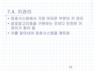 53
7.4. 키관리
• 암호시스템에서 가장 어려운 부분이 키 관리
• 암호알고리즘을 구현하는 것보다 안전한 키
관리가 힘이 듬
• 키를 알아내어 암호시스템을 깨트림
 
