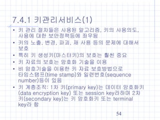 54
7.4.1 키관리서비스(1)
• 키 관리 절차들은 사용된 알고리즘, 키의 사용의도,
사용에 대한 보안정책등에 좌우됨
• 키의 노출, 변경, 파괴, 재 사용 등의 문제에 대해서
보호
• 특히 키 생성키(마스터키)의 보호는 훨씬 중요
• 키 자료의 보호는 암호화 기술을 이용
• 비 암호기술을 이용한 키 자료 보호방법으로
타임스탬프(time stamp)와 일련번호(sequence
number)등이 있음
• 키 계층조직: 1차 키(primary key)는 데이터 암호화키
(data encryption key) 또는 session key라하며 2차
키(secondary key)는 키 암호화키 또는 terminal
key라 함
 
