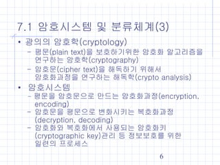 6
7.1 암호시스템 및 분류체계(3)
• 광의의 암호학(cryptology)
- 평문(plain text)을 보호하기위한 암호화 알고리즘을
연구하는 암호학(cryptography)
- 암호문(cipher text)을 해독하기 위해서
암호화과정을 연구하는 해독학(crypto analysis)
• 암호시스템
- 평문을 암호문으로 만드는 암호화과정(encryption,
encoding)
- 암호문을 평문으로 변화시키는 복호화과정
(decryption, decoding)
- 암호화와 복호화에서 사용되는 암호화키
(cryptographic key)관리 등 정보보호를 위한
일련의 프로세스
 