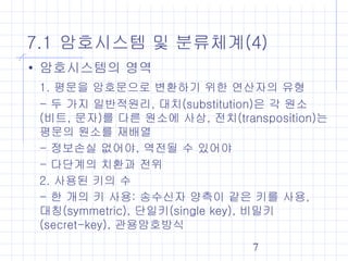 7
7.1 암호시스템 및 분류체계(4)
• 암호시스템의 영역
1. 평문을 암호문으로 변환하기 위한 연산자의 유형
- 두 가지 일반적원리, 대치(substitution)은 각 원소
(비트, 문자)를 다른 원소에 사상, 전치(transposition)는
평문의 원소를 재배열
- 정보손실 없어야, 역전될 수 있어야
- 다단계의 치환과 전위
2. 사용된 키의 수
- 한 개의 키 사용: 송수신자 양측이 같은 키를 사용,
대칭(symmetric), 단일키(single key), 비밀키
(secret-key), 관용암호방식
 