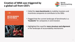 Creation of WBA was triggered by
a global call from CEO’s
4
• Called for more benchmarks to mobilize investors and
incentivize companies to contribute to the SDGs
• Flagged that the current landscape of benchmarks is a
‘headache’ for companies in and investors
• Highlighted the need for more structure and alignment
in the landscape of accountability mechanisms
 