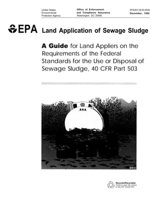 United States
Environmental
Protection Agency

EPA

Office of Enforcement
and Compliance Assurance
Washington, DC 20460

EPA/831-B-93-002b
December, 1994

Land Application of Sewage Sludge
A Guide for Land Appliers on the
Requirements of the Federal
Standards for the Use or Disposal of
Sewage Sludge, 40 CFR Part 503

Recycled/Recyclable
Printed on paper that contains
at least 50% recycled fiber

 