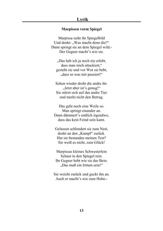 Lyrik

      Marpissen vorm Spiegel

   Marpissa sieht ihr Spiegelbild
 Und denkt: „Was macht denn die?“
Dann springt sie an dem Spiegel wild.-
    Der Gegner macht’s wie sie.

    „Das hab ich ja noch nie erlebt,
      dass man mich attackiert,“
   gesteht sie und vor Wut sie bebt,
      „dass so was mir passiert!“

  Schon wieder droht die andre ihr.
       „Jetzt aber ist’s genug!“
  Sie stürzt sich auf das andre Tier
    und merkt nicht den Betrug.

   Das geht noch eine Weile so.
     Man springt einander an.
 Dann dämmert’s endlich irgendwo,
   dass das kein Feind sein kann.

  Gelassen schlendert sie zum Nest,
   denkt an den „Kampf“ zurück.
   Hat sie bestanden meinen Test?
   Sie weiß es nicht, zum Glück!

   Marpissas kleines Schwesterlein
      Schaut in den Spiegel rein.
  Ihr Gegner hebt wie sie das Bein.
     „Das muß ein Irrtum sein!“

 Sie weicht zurück und guckt ihn an.
  Auch er macht’s wie zum Hohn.-




                  13
 