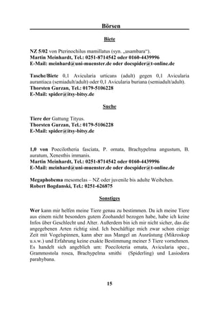 Börsen

                                  Biete

NZ 5/02 von Pterinochilus mamillatus (syn. „usambara“).
Martin Meinhardt, Tel.: 0251-8714542 oder 0160-4439996
E-Mail: meinhard@uni-muenster.de oder docspider@t-online.de

Tasche/Biete 0,1 Avicularia urticans (adult) gegen 0,1 Avicularia
aurantiaca (semiadult/adult) oder 0,1 Avicularia buriana (semiadult/adult).
Thorsten Gurzan, Tel.: 0179-5106228
E-Mail: spider@itsy-bitsy.de

                                  Suche

Tiere der Gattung Tityus.
Thorsten Gurzan, Tel.: 0179-5106228
E-Mail: spider@itsy-bitsy.de


1,0 von Poecilotheria fasciata, P. ornata, Brachypelma angustum, B.
auratum, Xenesthis immanis.
Martin Meinhardt, Tel.: 0251-8714542 oder 0160-4439996
E-Mail: meinhard@uni-muenster.de oder docspider@t-online.de

Megaphobema mesomelas – NZ oder juvenile bis adulte Weibchen.
Robert Bogdanski, Tel.: 0251-626875

                                Sonstiges

Wer kann mir helfen meine Tiere genau zu bestimmen. Da ich meine Tiere
aus einem nicht besonders gutem Zoohandel bezogen habe, habe ich keine
Infos über Geschlecht und Alter. Außerdem bin ich mir nicht sicher, das die
angegebenen Arten richtig sind. Ich beschäftige mich zwar schon einige
Zeit mit Vogelspinnen, kann aber aus Mangel an Ausrüstung (Mikroskop
u.s.w.) und Erfahrung keine exakte Bestimmung meiner 5 Tiere vornehmen.
Es handelt sich angeblich um: Poeciloteria ornata, Avicularia spec.,
Grammostola rosea, Brachypelma smithi (Spiderling) und Lasiodora
parahybana.



                                    15
 