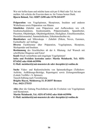 Wer mir helfen kann und möchte kann sich per E-Mail oder Tel. bei mir
melden. Ich schicke die Exuvien dann zu. Im Voraus besten Dank.
Bjoern Boland, Tel.: 02857-2490 oder 0170-2414197

Präparation von Vogelspinnen, Skorpionen, Insekten und anderen
Wirbellosen sowie Präparation von Häuten.
Sämtliches Zubehör zum Präparieren und Aufbewahren wie z.B.
Insektenschaukästen, Insektennadeln, Präpariernadeln, Spannbretter,
Pinzetten, Objektträger, Objektträgerkästen, Deckgläser, Einschlussmedien,
Desinfektionsmittel, Sammeletiketten, Etikettenschreiber etc.
Binokkulare und Mikroskope + Zubehör (Nikon, Novex, Euromex,
Eschenbach) auf Anfrage.
Diverse Fachliteratur über Präparation, Vogelspinnen, Skorpione,
Skolopender und Insekten.
Bestimmung des Geschlechtes ab der 6. Häutung. Auf Wunsch mit
schriftlicher Diagnose und Fotos!
Kaufe frisch verstorbene und eingelegte Vogelspinnen!
Infos und Preisliste kostenlos unter: Martin Meinhardt, Tel.: 0251-
8714542 oder 0160-4439996
E-Mail: meinhard@uni-muenster.de oder docspider@t-online.de

Suche Video- und Radiomitschnitte von Spinnenkollegen (Talkshow-
Auftritte, Aufklärungs-Beiträge, Reportagen) sowie Zeitungsmeldungen
(Lokale Vorfälle i. S. Spinnen).
Tausch/Zahlung nach Vereinbarung
Brigitte Hayen, Meldenweg 33, D-28357 Bremen
Fax.: 0421-275153

Alles über die Gattung Poecilotheria und die Evolution von Vogelspinnen
und Skorpionen.
Martin Meinhardt, Tel.: 0251-8714542 oder 0160-4439996
E-Mail: meinhard@uni-muenster.de oder docspider@t-online.de




                                   16
 