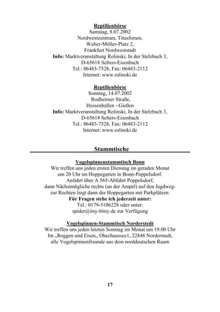 Reptilienbörse
                    Samstag, 8.07.2002
              Nordwestzentrum, Titusforum,
                   Walter-Möller-Platz 2,
                  Frankfurt Nordweststadt
   Info: Marktveranstaltung Rolinski, In der Stelzbach 3,
               D-65618 Selters-Eisenbach
           Tel.: 06483-7528, Fax: 06483-2112
                 Internet: www.rolinski.de

                      Reptilienbörse
                    Sonntag, 14.07.2002
                     Rodheimer Straße,
                   Hessenhallen - Gießen
   Info: Marktveranstaltung Rolinski, In der Stelzbach 3,
               D-65618 Selters-Eisenbach
           Tel.: 06483-7528, Fax: 06483-2112
                 Internet: www.rolinski.de


                      Stammtische

               Vogelspinnenstammtisch Bonn
   Wir treffen uns jeden ersten Dienstag im geraden Monat
      um 20 Uhr im Hoppegarten in Bonn-Poppelsdorf.
          Anfahrt über A 565-Abfahrt Poppelsdorf,
dann Nächstmögliche rechts (an der Ampel) auf den Jagdweg-
  zur Rechten liegt dann der Hoppegarten mit Parkplätzen.
            Für Fragen stehe ich jederzeit unter:
                Tel.: 0179-5106228 oder unter:
             spider@itsy-bitsy.de zur Verfügung

          Vogelspinnen-Stammtisch Norderstedt
Wir treffen uns jeden letzten Sonntag im Monat um 19.00 Uhr
 Im „Roggen und Eisen„ Ohechaussee1, 22848 Norderstedt,
  alle Vogelspinnenfreunde aus dem norddeutschen Raum




                            17
 