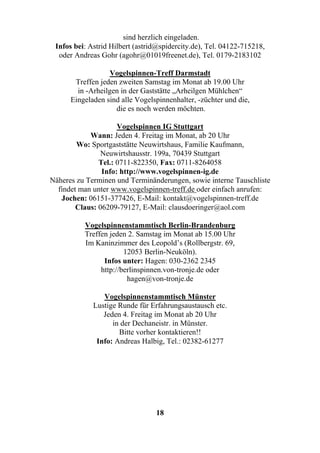 sind herzlich eingeladen.
 Infos bei: Astrid Hilbert (astrid@spidercity.de), Tel. 04122-715218,
  oder Andreas Gohr (agohr@01019freenet.de), Tel. 0179-2183102

                   Vogelspinnen-Treff Darmstadt
       Treffen jeden zweiten Samstag im Monat ab 19.00 Uhr
        in -Arheilgen in der Gaststätte „Arheilgen Mühlchen“
      Eingeladen sind alle Vogelspinnenhalter, -züchter und die,
                    die es noch werden möchten.

                     Vogelspinnen IG Stuttgart
            Wann: Jeden 4. Freitag im Monat, ab 20 Uhr
        Wo: Sportgaststätte Neuwirtshaus, Familie Kaufmann,
                Neuwirtshausstr. 199a, 70439 Stuttgart
               Tel.: 0711-822350, Fax: 0711-8264058
                Info: http://www.vogelspinnen-ig.de
Näheres zu Terminen und Terminänderungen, sowie interne Tauschliste
  findet man unter www.vogelspinnen-treff.de oder einfach anrufen:
   Jochen: 06151-377426, E-Mail: kontakt@vogelspinnen-treff.de
        Claus: 06209-79127, E-Mail: clausdoeringer@aol.com

          Vogelspinnenstammtisch Berlin-Brandenburg
          Treffen jeden 2. Samstag im Monat ab 15.00 Uhr
          Im Kaninzimmer des Leopold’s (Rollbergstr. 69,
                       12053 Berlin-Neuköln).
                Infos unter: Hagen: 030-2362 2345
               http://berlinspinnen.von-tronje.de oder
                        hagen@von-tronje.de

                Vogelspinnenstammtisch Münster
             Lustige Runde für Erfahrungsaustausch etc.
                Jeden 4. Freitag im Monat ab 20 Uhr
                   in der Dechaneistr. in Münster.
                     Bitte vorher kontaktieren!!
              Info: Andreas Halbig, Tel.: 02382-61277




                                 18
 