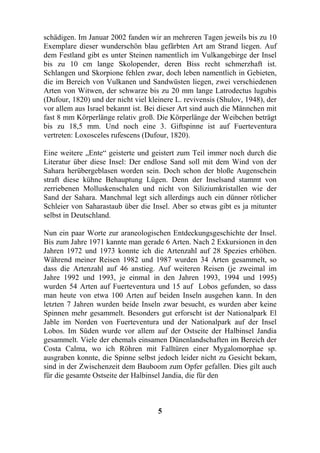 schädigen. Im Januar 2002 fanden wir an mehreren Tagen jeweils bis zu 10
Exemplare dieser wunderschön blau gefärbten Art am Strand liegen. Auf
dem Festland gibt es unter Steinen namentlich im Vulkangebirge der Insel
bis zu 10 cm lange Skolopender, deren Biss recht schmerzhaft ist.
Schlangen und Skorpione fehlen zwar, doch leben namentlich in Gebieten,
die im Bereich von Vulkanen und Sandwüsten liegen, zwei verschiedenen
Arten von Witwen, der schwarze bis zu 20 mm lange Latrodectus lugubis
(Dufour, 1820) und der nicht viel kleinere L. revivensis (Shulov, 1948), der
vor allem aus Israel bekannt ist. Bei dieser Art sind auch die Männchen mit
fast 8 mm Körperlänge relativ groß. Die Körperlänge der Weibchen beträgt
bis zu 18,5 mm. Und noch eine 3. Giftspinne ist auf Fuerteventura
vertreten: Loxosceles rufescens (Dufour, 1820).

Eine weitere „Ente“ geisterte und geistert zum Teil immer noch durch die
Literatur über diese Insel: Der endlose Sand soll mit dem Wind von der
Sahara herübergeblasen worden sein. Doch schon der bloße Augenschein
straft diese kühne Behauptung Lügen. Denn der Inselsand stammt von
zerriebenen Molluskenschalen und nicht von Siliziumkristallen wie der
Sand der Sahara. Manchmal legt sich allerdings auch ein dünner rötlicher
Schleier von Saharastaub über die Insel. Aber so etwas gibt es ja mitunter
selbst in Deutschland.

Nun ein paar Worte zur araneologischen Entdeckungsgeschichte der Insel.
Bis zum Jahre 1971 kannte man gerade 6 Arten. Nach 2 Exkursionen in den
Jahren 1972 und 1973 konnte ich die Artenzahl auf 28 Spezies erhöhen.
Während meiner Reisen 1982 und 1987 wurden 34 Arten gesammelt, so
dass die Artenzahl auf 46 anstieg. Auf weiteren Reisen (je zweimal im
Jahre 1992 und 1993, je einmal in den Jahren 1993, 1994 und 1995)
wurden 54 Arten auf Fuerteventura und 15 auf Lobos gefunden, so dass
man heute von etwa 100 Arten auf beiden Inseln ausgehen kann. In den
letzten 7 Jahren wurden beide Inseln zwar besucht, es wurden aber keine
Spinnen mehr gesammelt. Besonders gut erforscht ist der Nationalpark El
Jable im Norden von Fuerteventura und der Nationalpark auf der Insel
Lobos. Im Süden wurde vor allem auf der Ostseite der Halbinsel Jandia
gesammelt. Viele der ehemals einsamen Dünenlandschaften im Bereich der
Costa Calma, wo ich Röhren mit Falltüren einer Mygalomorphae sp.
ausgraben konnte, die Spinne selbst jedoch leider nicht zu Gesicht bekam,
sind in der Zwischenzeit dem Bauboom zum Opfer gefallen. Dies gilt auch
für die gesamte Ostseite der Halbinsel Jandia, die für den



                                     5
 