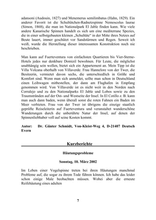adansoni (Audouin, 1827) und Menemerus semilimbatus (Hahn, 1829). Ein
anderer Favorit ist die Schultütchen-Radnetzspinne Nemoscolus laurae
(Simon, 1868), die man im Nationalpark El Jable finden kann. Wie viele
andere Kanarische Spinnen handelt es sich um eine mediterrane Spezies,
die in einer selbstgebauten kleinen „Schultüte“ in der Mitte ihres Netzes auf
Beute lauert, immer geschützt vor Sandstürmen und Regen. Soweit ich
weiß, wurde die Herstellung dieser interessanten Konstruktion noch nie
beschrieben.

Man kann auf Fuerteventura von einfachsten Quartieren bis Vier-Sterne-
Hotels jedes nur denkbare Domizil bewohnen. Für Leute, die möglichst
unabhängig sein wollen, bietet sich ein Appartement an. Mein Tipp ist die
Villa Volcana oberhalb von Villaverde. Frau Hannelore von der Twer, die
Besitzerin, vermietet davon sechs, die unterschiedlich in Größe und
Komfort sind. Wenn man sich anmeldet, sollte man schon in Deutschland
einen Leihwagen mitbestellen, der dann am Flughafen in Empfang
genommen wird. Von Villaverde ist es nicht weit in den Norden nach
Corralejo und zu den Nationalparks El Jable und Lobos sowie zu den
Traumstränden auf der Ost- und Westseite der Insel. In El Cotillo z. B. kann
man auch dann baden, wenn überall sonst die roten Fahnen ein Baden im
Meer verbieten. Frau von der Twer ist übrigens die einzige staatlich
geprüfte Reiseleiterin auf Fuerteventura und veranstaltet wunderschöne
Wanderungen durch die unberührte Natur der Insel, auf denen der
Spinnenliebhaber voll auf seine Kosten kommt.

Autor:     Dr. Günter Schmidt, Von-Kleist-Weg 4, D-21407 Deutsch
Evern


                              Kurzberichte

                            Häutungsprobleme

                         Sonntag, 10. März 2002

Im Leben einer Vogelspinne treten bei ihren Häutungen manchmal
Probleme auf, die sogar zu ihrem Tode führen können. Ich habe das leider
schon einige Male beobachten müssen. Wobei aber die erneute
Reifehäutung eines adulten



                                     7
 