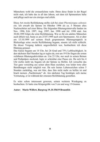 Männchens wohl die erstaunlichste wahr. Denn diese findet in der Regel
nicht statt, ich habe das in all den Jahren, seit dem ich Spinnentiere halte
und pflege auch nur ein einziges mal erlebt.

Diese Art zweite Reifehäutung stellte sich bei einer Phormictopus cubensis
ein. Ich erwarb die Spinne im Oktober 1996 als ca. 5 Monate altes
Nachzuchttier auf einer Börse. Die folgenden Häutungsintervalle fanden im
Nov. 1996, Feb. 1997, Aug. 1997, Jan. 1998 und Jul. 1998 statt. Am
30.06.1999 folgte die erste Reifehäutung. Wie es für ein adultes Männchen
auch üblich war, baute es am 25.07.1999 auch sein Spermanetz. Als er aber
am 15.10.1999 auf seinem frisch gesponnenen Häutungsteppich in
Rückenlage seine zweite Reifehäutung begann, staunte ich nicht schlecht.
Da dieser Vorgang äußerst ungewöhnlich war, beobachtete ich diese
Häutung genauer.
Das Ganze begann um 14 Uhr, bei 26 Grad und 75% Luftfeuchtigkeit. In
den nächsten fünf Stunden lag er reglos da, erst um 19 Uhr fingen die ersten
sichtbaren Häutungsaktivitäten an. Um 23 Uhr, nur noch in seinen Beinen
und Pedipalpen steckend, legte er scheinbar eine Pause ein. Da sich bis 4
Uhr nichts mehr tat, begann ich der Spinne zu Helfen. Ich versuchte das
Tier ganz vorsichtig aus seiner alten Haut zuziehen, was leider trotz aller
Bemühungen nicht möglich war. Da sein letztes Lebenszeichen schon 5
Stunden zurücklag, war mir klar, dass ihm nicht mehr zu helfen ist und
brach meinen „Nachteinsatz“ ab. Am nächsten Tag bestätigte sich meine
Vermutung, er ist während der erneuten Reifehäutung gestorben.

Es wäre schon interessant gewesen, seinen weiteren Werdegang zu
beobachten. Er hatte eine Körpergröße von 5 cm und wog 15 Gramm.

Autor: Mario Wilfert, Burgweg 19, D-35619 Braunfels




                                     8
 