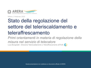 Milano, 6 febbraio 2020
Stato della regolazione del
settore del teleriscaldamento e
teleraffrescamento
Primi orientamenti in materia di regolazione della
misura nel servizio di telecalore
Luca Bongiolatti - Direzione Teleriscaldamento e Teleraffrescamento (DTLR)
Questa presentazione non costituisce un documento ufficiale di ARERA
 