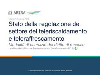 Milano, 6 febbraio 2020
Stato della regolazione del
settore del teleriscaldamento
e teleraffrescamento
Modalità di esercizio del diritto di recesso
Luca Bongiolatti - Direzione Teleriscaldamento e Teleraffrescamento (DTLR)
Questa presentazione non costituisce un documento ufficiale di ARERA
 